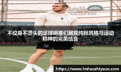 不纹身不烫头的足球明星们展现纯粹风格与运动精神的完美结合